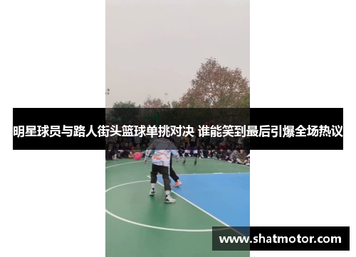 明星球员与路人街头篮球单挑对决 谁能笑到最后引爆全场热议